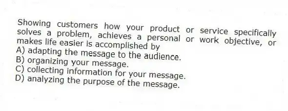Showing customers how your product or service specifically solves a problem, achieves a personal or work objective, or makes life easier is accomplished by
A) adapting the message to the audience.
B) organizing your message.
C) collecting information for your message.
D) analyzing the purpose of the message.