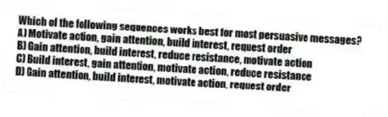 Which of the following sequences works best for most persuasive messages?
A) Motivate action, gain attention, build interest, request order
B) Gain attention, build interest, reduce resistance, motivate action
C) Build interest, gain attention, motivate action, reduce resistance
D) Gain attention, build interest, motivate action, request order
