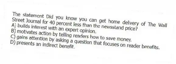 The statement Did you know you can get home delivery of The Wall Street Journal for 40 percent less than the newsstand price?
A) builds interest with an expert opinion.
B) motivates action by telling readers how to save money.
C) gains attention by asking a question that focuses on reader benefits.
D) presents an indirect benefit.