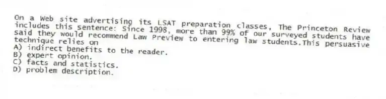 On a Web site advertising its LSAT preparation classes, The Princeton Review includes this sentence: Since 1998, more than 99% of our surveyed students have said they would recommend Law Preview to entering law students.This persuasive technique relies on
A) indirect benefits to the reader.
B) expert opinion.
C) facts and statistics.
D) problem description.