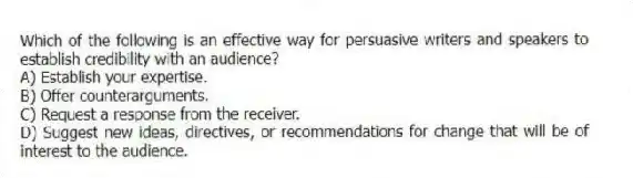 Which of the following is an effective way for persuasive writers and speakers to establish credibility with an audience?
A) Establish your expertise.
B) Offer counterarguments.
C) Request a response from the receiver.
D) Suggest new ideas, directives, or recommendations for change that will be of interest to the audience.