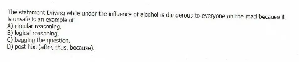 The statement Driving while under the influence of alcohol is dangerous to everyone on the road because it is unsafe is an example of
A) circular reasoning.
B) logical reasoning.
C) begging the question.
D) post hoc (after, thus, because).