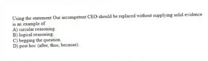 Using the statement Our incompetent CEO should be replaced without supplying solid evidence is an example of
A) circular reasoning.
B) logical reasoning.
C) begging the question.
D) post hoc (after, thus, because).