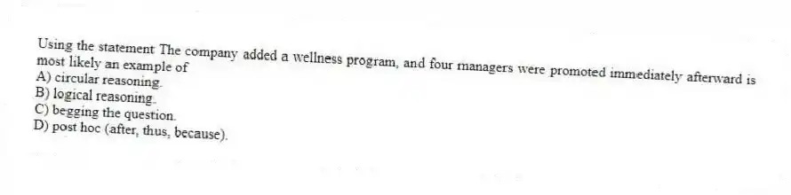 Using the statement The company added a wellness program, and four managers were promoted immediately afterward is most likely an example of
A) circular reasoning.
B) logical reasoning.
C) begging the question.
D) post hoc (after, thus, because).