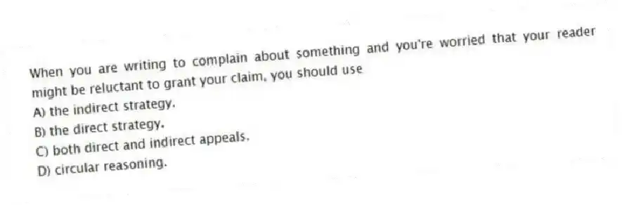 When you are writing to complain about something and you're worried that your reader might be reluctant to grant your claim, you should use
A) the indirect strategy.
B) the direct strategy.
C) both direct and indirect appeals.
D) circular reasoning.