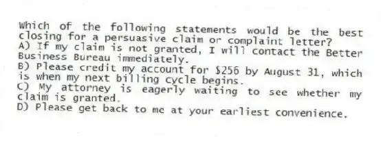 Which of the following statements would be the best closing for a persuasive claim or complaint letter?
A) If my claim is not granted, I will contact the Better Business Bureau immediately.
B) Please credit my account for $256 by August 31, which is when my next billing cycle begins.
C) My attorney is eagerly waiting to see whether my claim is granted.
D) Please get back to me at your earliest convenience.