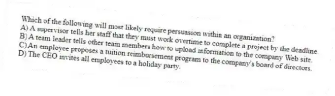 Which of the following will most likely require persuasion within an organization?
A) A supervisor tells her staff that they must work overtime to complete a project by the deadline.
B) A team leader tells other team members how to upload information to the company Web site.
C) An employee proposes a tuition reimbursement program to the company's board of directors.
D) The CEO invites all employees to a holiday party.