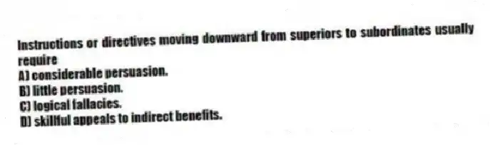 Instructions or directives moving downward from superiors to subordinates usually require
A) considerable persuasion.
B) little persuasion.
C) logical fallacies.
D) skillful appeals to indirect benefits.