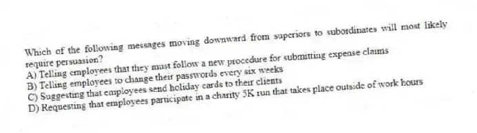 Which of the following messages moving downward from superiors to subordinates will most likely require persuasion?
A) Telling employees that they must follow a new procedure for submitting expense claims
B) Telling employees to change their passwords every six weeks
C) Suggesting that employees send holiday cards to their clients
D) Requesting that employees participate in a charity 5K run that takes place outside of work hours