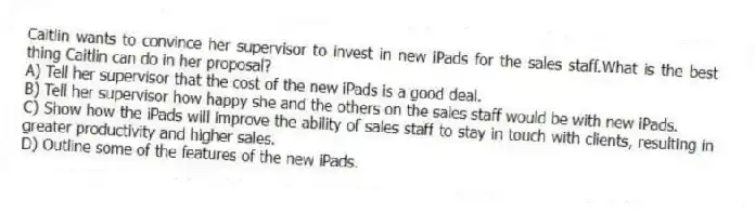 Caitlin wants to convince her supervisor to invest in new iPads for the sales staff.What is the best thing Caitlin can do in her proposal?
A) Tell her supervisor that the cost of the new iPads is a good deal.
B) Tell her supervisor how happy she and the others on the sales staff would be with new iPads.
C) Show how the iPads will improve the ability of sales staff to stay in touch with clients, resulting in greater productivity and higher sales.
D) Outline some of the features of the new iPads.