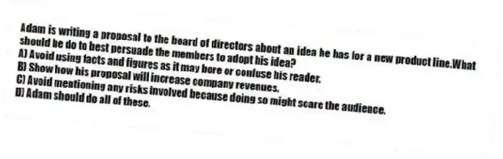 Adam is writing a proposal to the board of directors about an idea he has for a new product line.What should he do to best persuade the members to adopt his idea?
A) Avoid using facts and figures as it may bore or confuse his reader.
B) Show how his proposal will increase company revenues.
C) Avoid mentioning any risks involved because doing so might scare the audience.
D) Adam should do all of these.