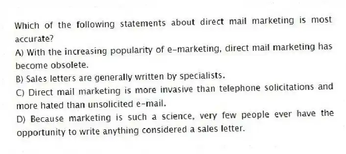 Which of the following statements about direct mail marketing is most accurate?
A) With the increasing popularity of e-marketing, direct mail marketing has become obsolete.
B) Sales letters are generally written by specialists.
C) Direct mail marketing is more invasive than telephone solicitations and more hated than unsolicited e-mail.
D) Because marketing is such a science, very few people ever have the opportunity to write anything considered a sales letter.