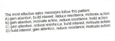 The most effective sales messages follow this pattern:
A) gain attention, build interest, reduce resistance, motivate action.
B) gain attention, motivate action, reduce resistance, build action.
C) gain attention, reduce resistance, build interest, motivate action.
D) build interest, gain attention, reduce resistance, motivate action.