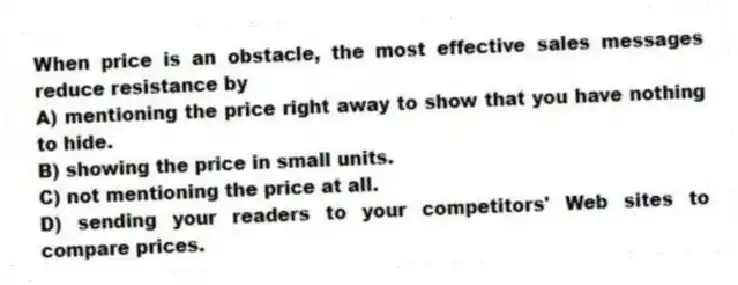When price is an obstacle, the most effective sales messages reduce resistance by
A) mentioning the price right away to show that you have nothing to hide.
B) showing the price in small units.
C) not mentioning the price at all.
D) sending your readers to your competitors' Web sites to compare prices.