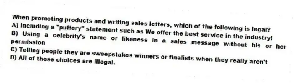 When promoting products and writing sales letters, which of the following is legal?
A) Including a "puffery" statement such as We offer the best service in the industry!
B) Using a celebrity's name or likeness in a sales message without his or her permission
C) Telling people they are sweepstakes winners or finalists when they really aren't
D) All of these choices are illegal.