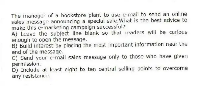The manager of a bookstore plant to use e-mail to send an online sales message announcing a special sale.What is the best advice to make this e-marketing campaign successful?
A) Leave the subject line blank so that readers will be curious enough to open the message.
B) Build interest by placing the most important information near the end of the message.
C) Send your e-mail sales message only to those who have given permission.
D) Include at least eight to ten central selling points to overcome any resistance.