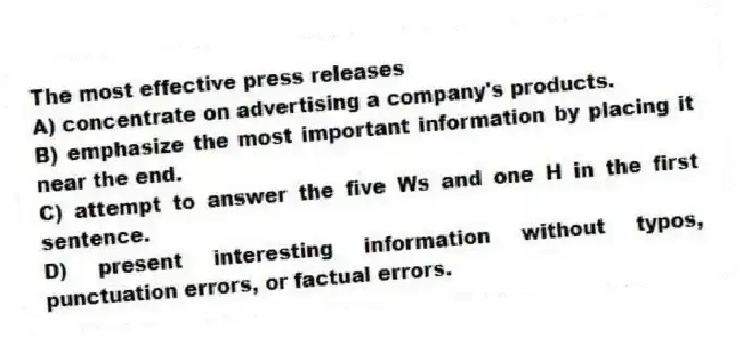 The most effective press releases
A) concentrate on advertising a company's products.
B) emphasize the most important information by placing it near the end.
C) attempt to answer the five Ws and one H in the first sentence.
D) present interesting information without typos, punctuation errors, or factual errors.