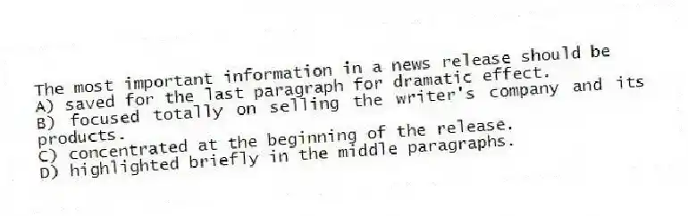 The most important information in a news release should be
A) saved for the last paragraph for dramatic effect.
B) focused totally on selling the writer's company and its products.
C) concentrated at the beginning of the release.
D) highlighted briefly in the middle paragraphs.
