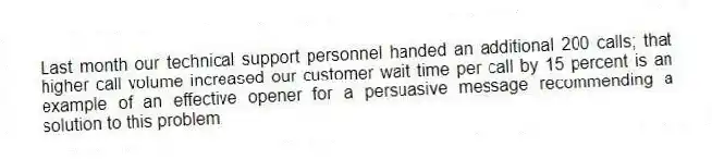 Last month our technical support personnel handed an additional 200 calls; that higher call volume increased our customer wait time per call by 15 percent is an example of an effective opener for a persuasive message recommending a solution to this problem.