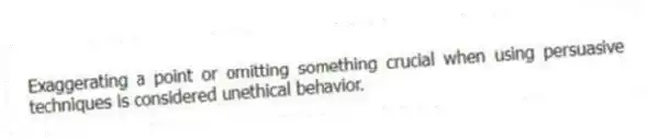 Exaggerating a point or omitting something crucial when using persuasive techniques is considered unethical behavior.