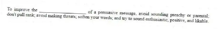 To improve the ____________________ of a persuasive message, avoid sounding preachy or parental; don't pull rank; avoid making threats; soften your words; and try to sound enthusiastic, positive, and likable.