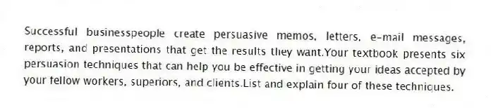Successful businesspeople create persuasive memos, letters, e-mail messages, reports, and presentations that get the results they want.Your textbook presents six persuasion techniques that can help you be effective in getting your ideas accepted by your fellow workers, superiors, and clients.List and explain four of these techniques.