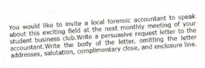 You would like to invite a local forensic accountant to speak about this exciting field at the next monthly meeting of your student business club.Write a persuasive request letter to the accountant.Write the body of the letter, omitting the letter addresses, salutation, complimentary close, and enclosure line.