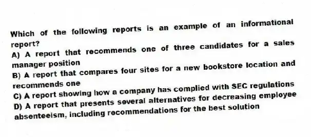 Which of the following reports is an example of an informational report?
A) A report that recommends one of three candidates for a sales manager position
B) A report that compares four sites for a new bookstore location and recommends one
C) A report showing how a company has complied with SEC regulations
D) A report that presents several alternatives for decreasing employee absenteeism, including recommendations for the best solution