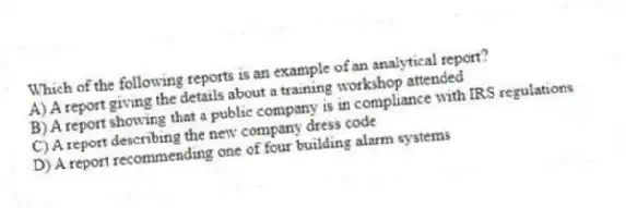 Which of the following reports is an example of an analytical report?
A) A report giving the details about a training workshop attended
B) A report showing that a public company is in compliance with IRS regulations
C) A report describing the new company dress code
D) A report recommending one of four building alarm systems