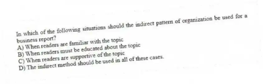 In which of the following situations should the indirect pattern of organization be used for a business report?
A) When readers are familiar with the topic
B) When readers must be educated about the topic
C) When readers are supportive of the topic
D) The indirect method should be used in all of these cases.