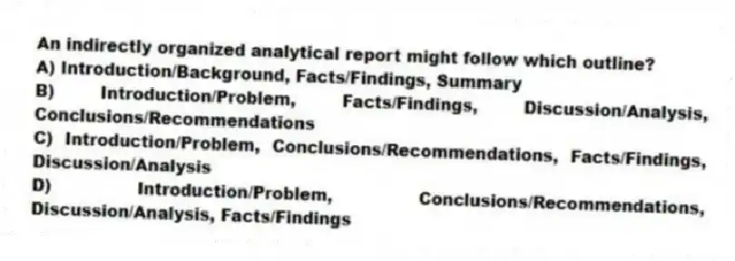 An indirectly organized analytical report might follow which outline?
A) Introduction/Background, Facts/Findings, Summary
B) Introduction/Problem, Facts/Findings, Discussion/Analysis, Conclusions/Recommendations
C) Introduction/Problem, Conclusions/Recommendations, Facts/Findings, Discussion/Analysis
D) Introduction/Problem, Conclusions/Recommendations, Discussion/Analysis, Facts/Findings
