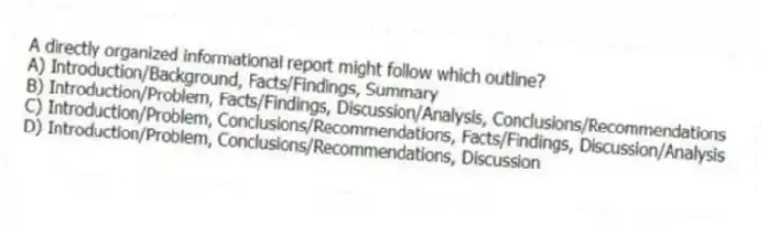 A directly organized informational report might follow which outline?
A) Introduction/Background, Facts/Findings, Summary
B) Introduction/Problem, Facts/Findings, Discussion/Analysis, Conclusions/Recommendations
C) Introduction/Problem, Conclusions/Recommendations, Facts/Findings, Discussion/Analysis
D) Introduction/Problem, Conclusions/Recommendations, Discussion