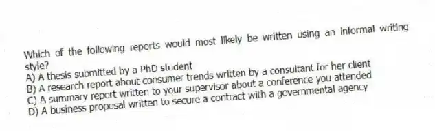 Which of the following reports would most likely be written using an informal writing style?
A) A thesis submitted by a PhD student
B) A research report about consumer trends written by a consultant for her client
C) A summary report written to your supervisor about a conference you attended
D) A business proposal written to secure a contract with a governmental agency