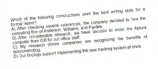 Which of the following constructions uses the best writing style for a formal report?
A) After checking several references, the company decided to hire the consulting firm of Anderson, Williams, and Pardee.
B) After considerable research, we have decided to order the Aptura computer from ISB for our office staff.
C) My research shows companies are recognizing the benefits of telecommuting.
D) Our findings support implementing the new tracking system at once.