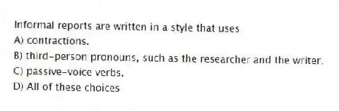 Informal reports are written in a style that uses
A) contractions.
B) third-person pronouns, such as the researcher and the writer.
C) passive-voice verbs.
D) All of these choices
