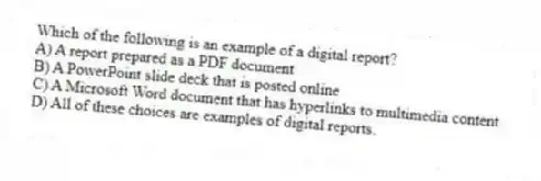 Which of the following is an example of a digital report?
A) A report prepared as a PDF document
B) A PowerPoint slide deck that is posted online
C) A Microsoft Word document that has hyperlinks to multimedia content
D) All of these choices are examples of digital reports.