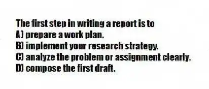The first step in writing a report is to
A) prepare a work plan.
B) implement your research strategy.
C) analyze the problem or assignment clearly.
D) compose the first draft.