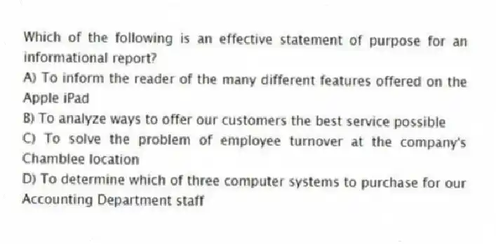 Which of the following is an effective statement of purpose for an informational report?
A) To inform the reader of the many different features offered on the Apple iPad
B) To analyze ways to offer our customers the best service possible
C) To solve the problem of employee turnover at the company's Chamblee location
D) To determine which of three computer systems to purchase for our Accounting Department staff