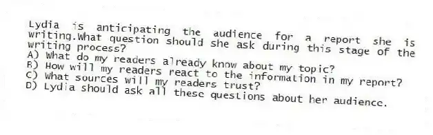 Lydia is anticipating the audience for a report she is writing.What question should she ask during this stage of the writing process?
A) What do my readers already know about my topic?
B) How will my readers react to the information in my report?
C) What sources will my readers trust?
D) Lydia should ask all these questions about her audience.