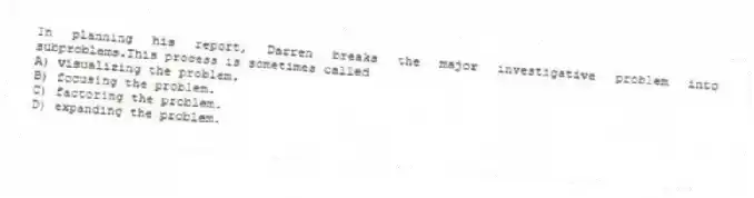 In planning his report, Darren breaks the major investigative problem into subproblems.This process is sometimes called
A) visualizing the problem.
B) focusing the problem.
C) factoring the problem.
D) expanding the problem.