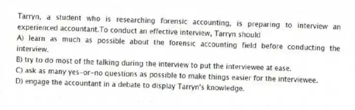 Tarryn, a student who is researching forensic accounting, is preparing to interview an experienced accountant.To conduct an effective interview, Tarryn should
A) learn as much as possible about the forensic accounting field before conducting the interview.
B) try to do most of the talking during the interview to put the interviewee at ease.
C) ask as many yes-or-no questions as possible to make things easier for the interviewee.
D) engage the accountant in a debate to display Tarryn's knowledge.