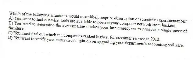 Which of the following situations would most likely require observation or scientific experimentation?
A) You want to find out what tools are available to protect your computer network from hackers.
B) You need to determine the average time it takes your line employees to produce a single piece of furniture.
C) You must find out which ten companies ranked highest for customer service in 2012.
D) You want to verify your supervisor's opinion on upgrading your department's accounting software.