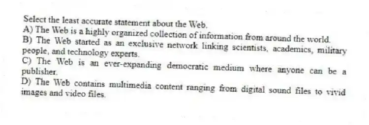 Select the least accurate statement about the Web.
A) The Web is a highly organized collection of information from around the world.
B) The Web started as an exclusive network linking scientists, academics, military people, and technology experts.
C) The Web is an ever-expanding democratic medium where anyone can be a publisher.
D) The Web contains multimedia content ranging from digital sound files to vivid images and video files.