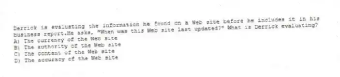 Derrick is evaluating the information he found on a Web site before he includes it in his business report.He asks, "When was this Web site last updated?" What is Derrick evaluating?
A) The currency of the Web site
B) The authority of the Web site
C) The content of the Web site
D) The accuracy of the Web site