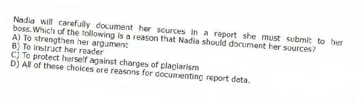 Nadia will carefully document her sources in a report she must submit to her boss.Which of the following is a reason that Nadia should document her sources?
A) To strengthen her argument
B) To instruct her reader
C) To protect herself against charges of plagiarism
D) All of these choices are reasons for documenting report data.