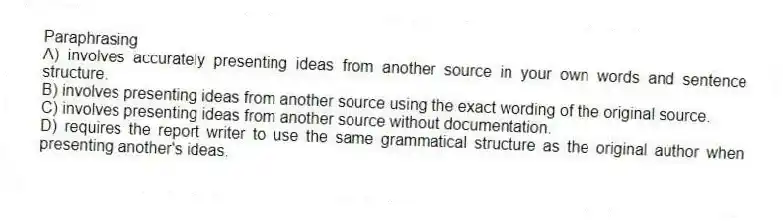 Paraphrasing
A) involves accurately presenting ideas from another source in your own words and sentence structure.
B) involves presenting ideas from another source using the exact wording of the original source.
C) involves presenting ideas from another source without documentation.
D) requires the report writer to use the same grammatical structure as the original author when presenting another's ideas.
