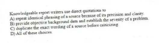 Knowledgeable report writers use direct quotations to
A) repeat identical phrasing of a source because of its precision and clarity.
B) provide objective background data and establish the severity of a problem.
C) duplicate the exact wording of a source before criticizing.
D) All of these choices.
