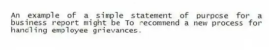 An example of a simple statement of purpose for a business report might be To recommend a new process for handling employee grievances.