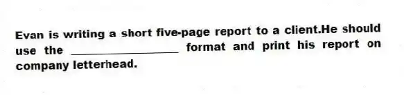 Evan is writing a short five-page report to a client.He should use the ____________________ format and print his report on company letterhead.