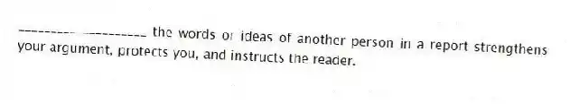 ____________________ the words or ideas of another person in a report strengthens your argument, protects you, and instructs the reader.